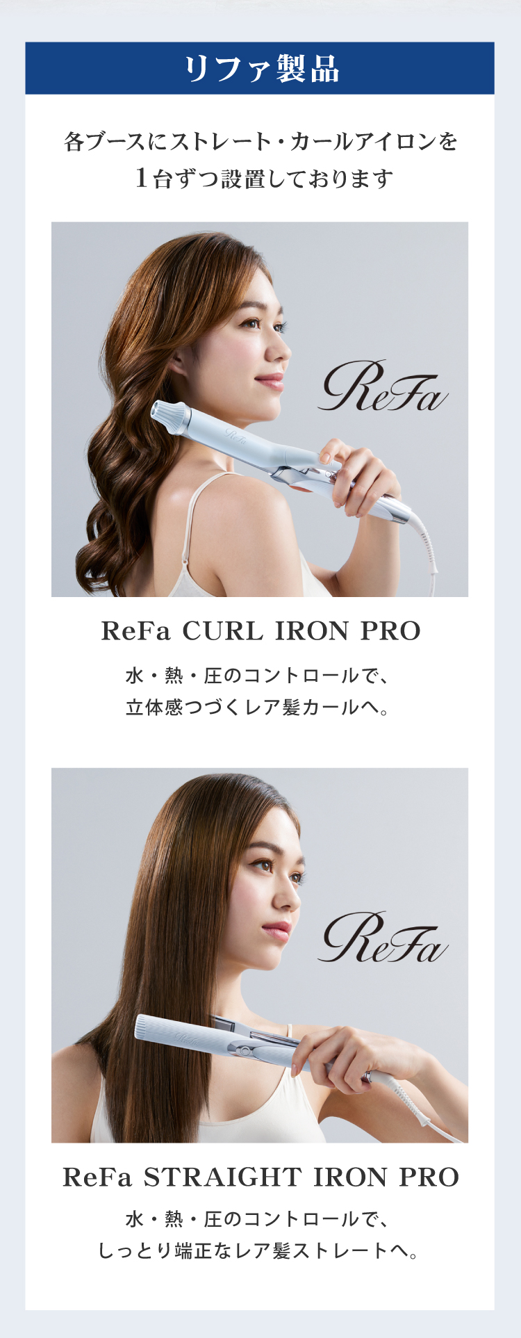 リファ製品の紹介。各ブースには、ReFaの高品質なストレートアイロン・カールアイロンを完備。水・熱・圧をコントロールし、髪に優しく仕上げるプロ仕様のアイテムを自由にお使いいただけます。